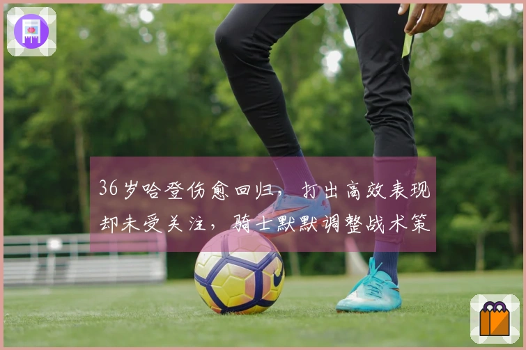 36岁哈登伤愈回归，打出高效表现却未受关注，骑士默默调整战术策略