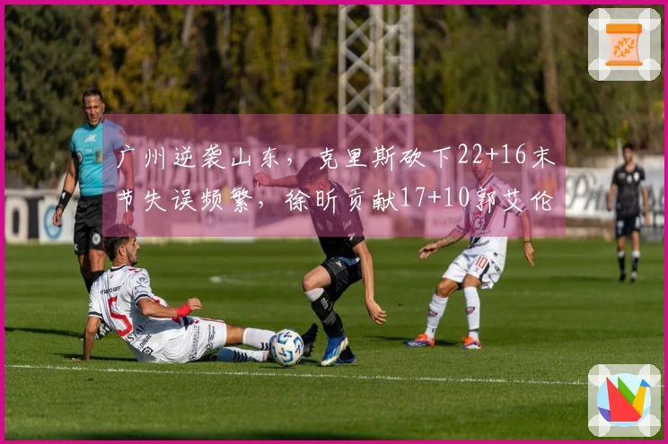 广州逆袭山东，克里斯砍下22+16末节失误频繁，徐昕贡献17+10郭艾伦因伤退场