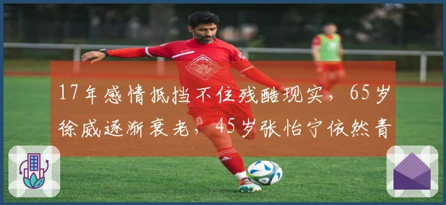 17年感情抵挡不住残酷现实，65岁徐威逐渐衰老，45岁张怡宁依然青春靓丽