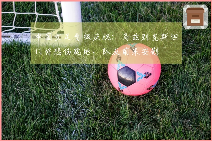 中国女足晋级庆祝：乌兹别克斯坦门将悲伤跪地，队友前来安慰