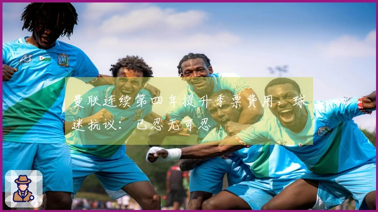 曼联连续第四年提升季票费用，球迷抗议：已忍无可忍