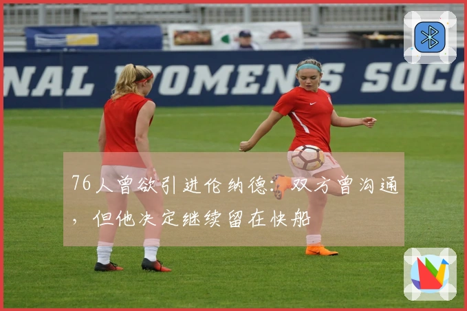 76人曾欲引进伦纳德：双方曾沟通，但他决定继续留在快船