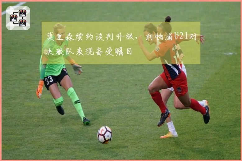 莫里森续约谈判升级，利物浦U21对决狼队表现备受瞩目