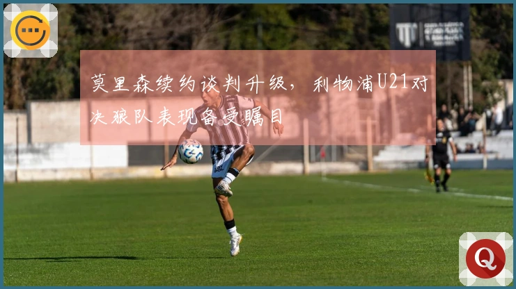 莫里森续约谈判升级，利物浦U21对决狼队表现备受瞩目