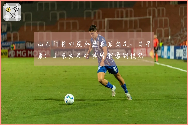 山东门将刘晨加盟北京女足，李平康：山东女足对其辞职感到愤怒