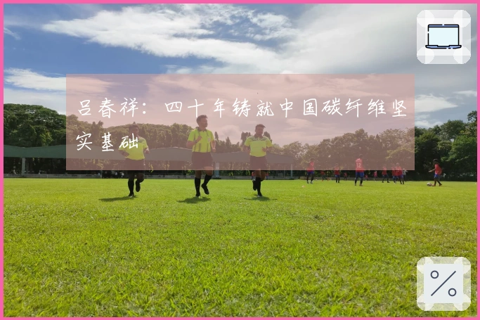 吕春祥：四十年铸就中国碳纤维坚实基础