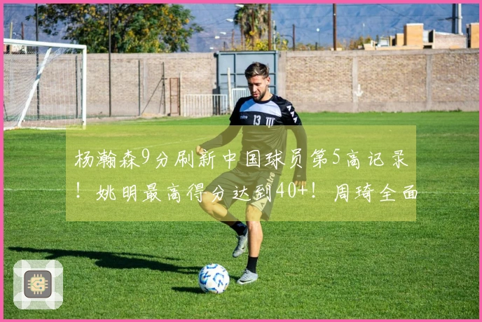 杨瀚森9分刷新中国球员第5高记录！姚明最高得分达到40+！周琦全面数据表现