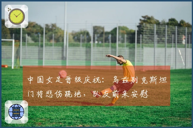 中国女足晋级庆祝：乌兹别克斯坦门将悲伤跪地，队友前来安慰