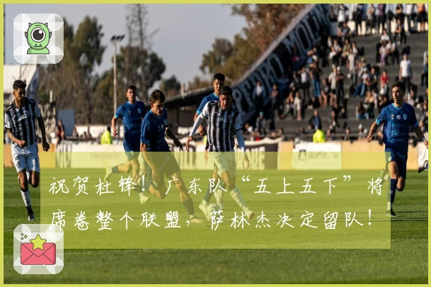 祝贺杜锋！广东队“五上五下”将席卷整个联盟，萨林杰决定留队！