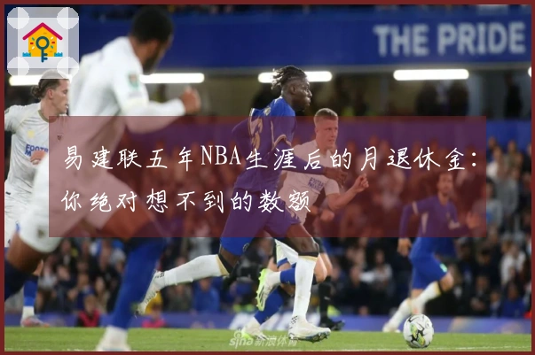 易建联五年NBA生涯后的月退休金：你绝对想不到的数额