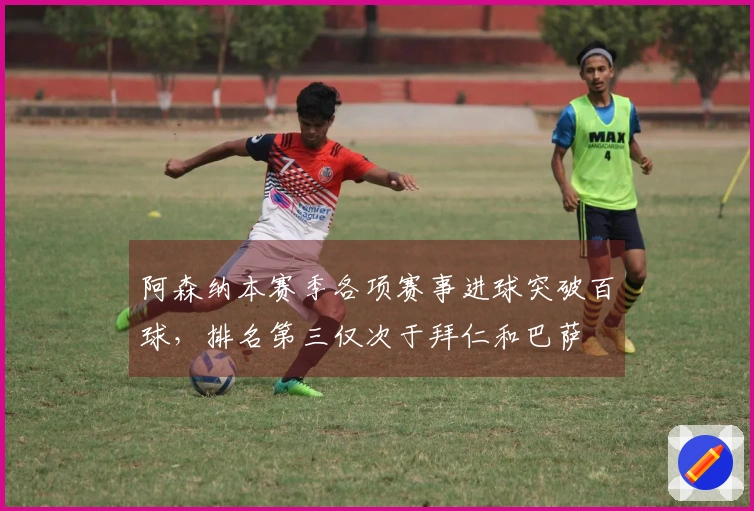 阿森纳本赛季各项赛事进球突破百球，排名第三仅次于拜仁和巴萨