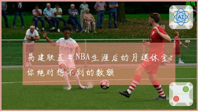 易建联五年NBA生涯后的月退休金：你绝对想不到的数额