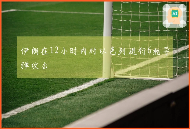 伊朗在12小时内对以色列进行6轮导弹攻击