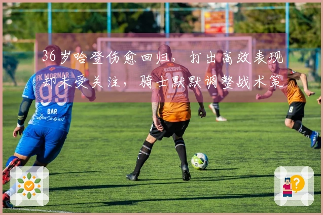 36岁哈登伤愈回归，打出高效表现却未受关注，骑士默默调整战术策略