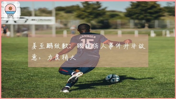 姜至鹏致歉：眼镜伤人事件并非故意，力度稍大