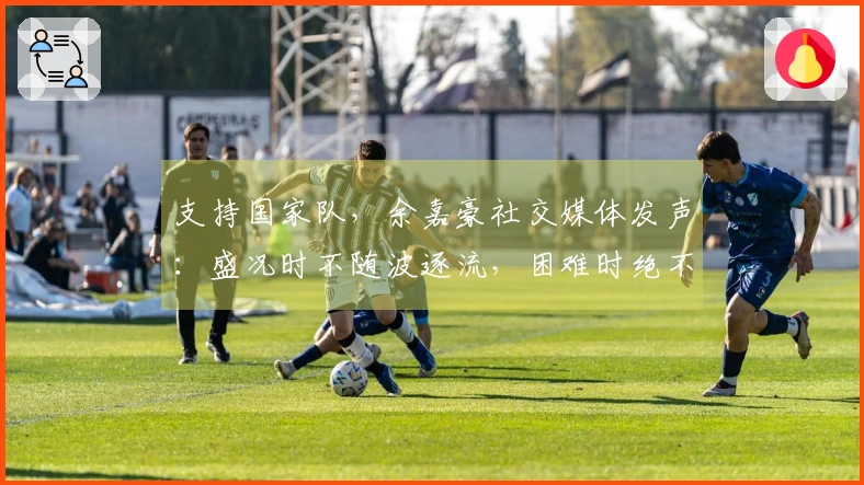 支持国家队，余嘉豪社交媒体发声：盛况时不随波逐流，困难时绝不缺席