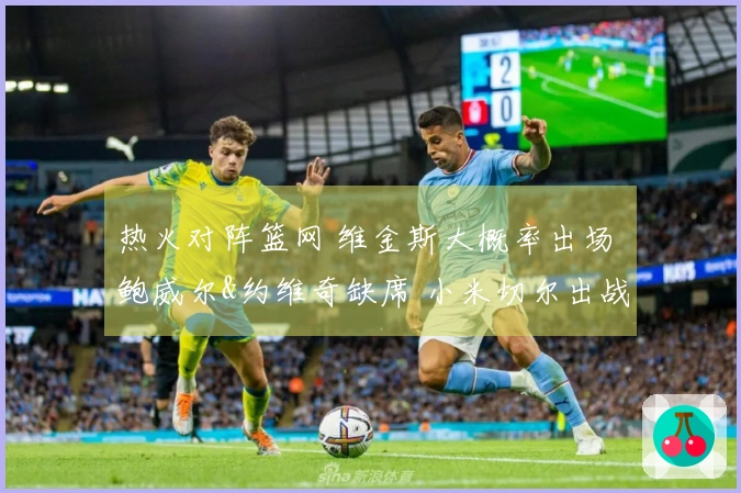 热火对阵篮网 维金斯大概率出场 鲍威尔&约维奇缺席 小米切尔出战存疑