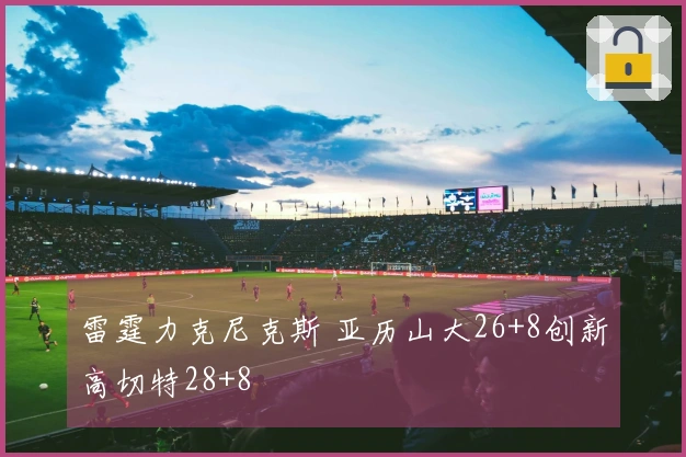 雷霆力克尼克斯 亚历山大26+8创新高切特28+8