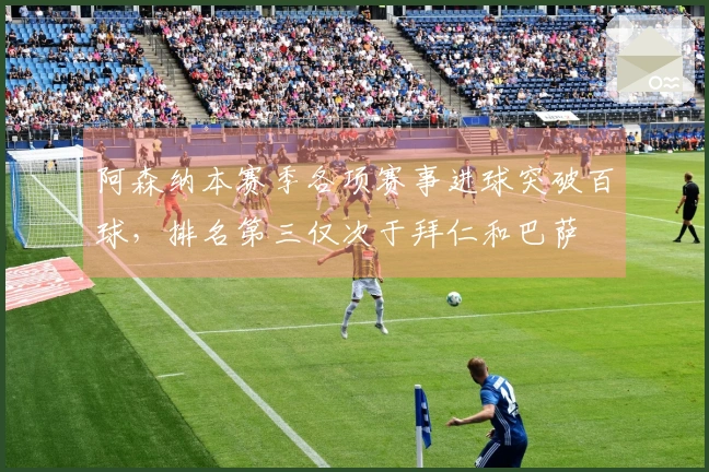 阿森纳本赛季各项赛事进球突破百球，排名第三仅次于拜仁和巴萨