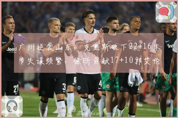 广州逆袭山东，克里斯砍下22+16末节失误频繁，徐昕贡献17+10郭艾伦因伤退场