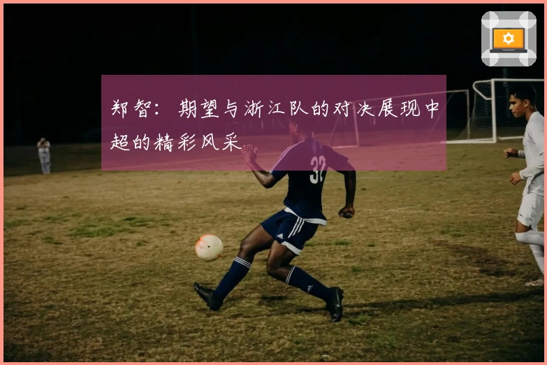 郑智：期望与浙江队的对决展现中超的精彩风采