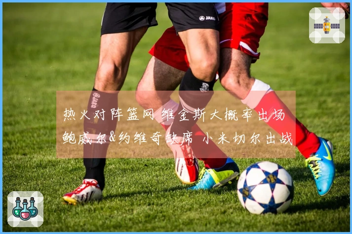 热火对阵篮网 维金斯大概率出场 鲍威尔&约维奇缺席 小米切尔出战存疑