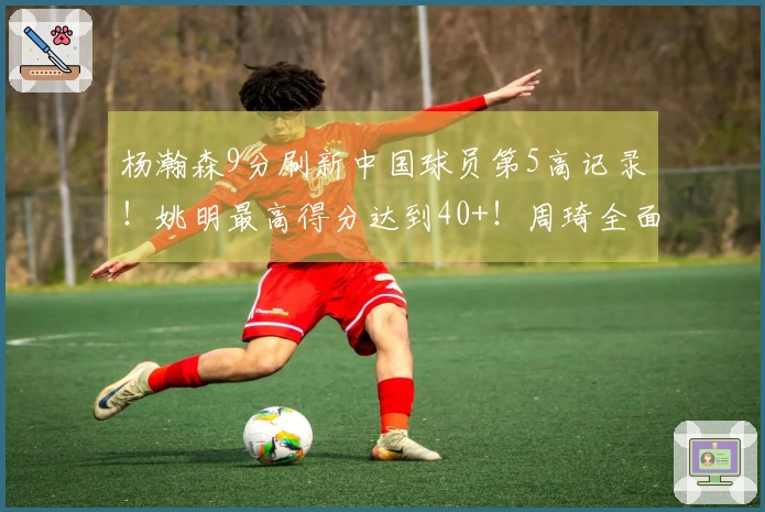 杨瀚森9分刷新中国球员第5高记录！姚明最高得分达到40+！周琦全面数据表现