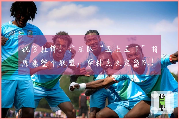 祝贺杜锋！广东队“五上五下”将席卷整个联盟，萨林杰决定留队！