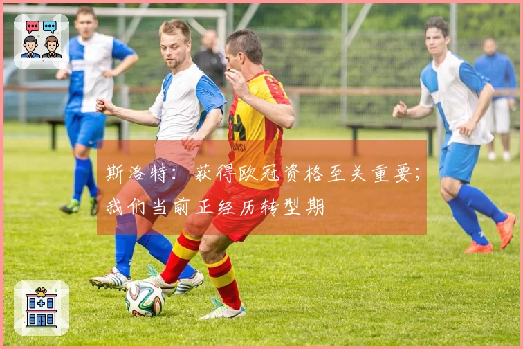 斯洛特：获得欧冠资格至关重要；我们当前正经历转型期