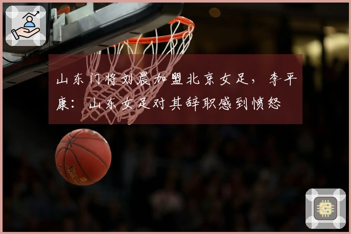 山东门将刘晨加盟北京女足，李平康：山东女足对其辞职感到愤怒
